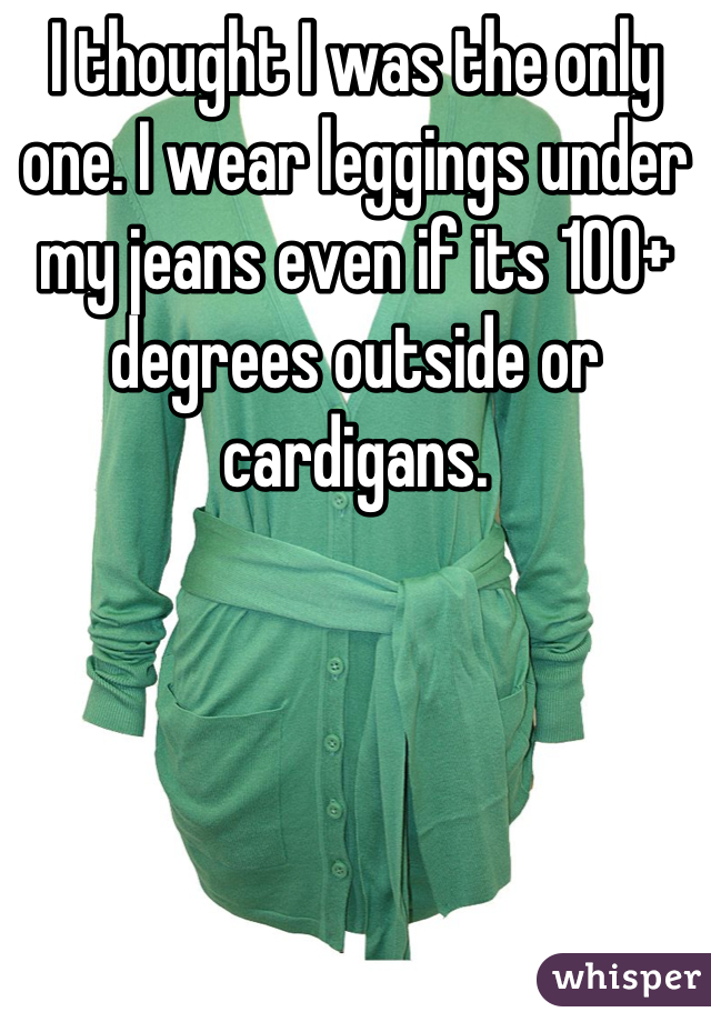 I thought I was the only one. I wear leggings under my jeans even if its 100+ degrees outside or cardigans.
