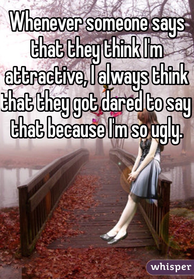 Whenever someone says that they think I'm attractive, I always think that they got dared to say that because I'm so ugly.