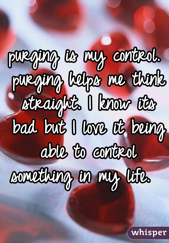 purging is my control. purging helps me think straight. I know its bad but I love it being able to control something in my life.  