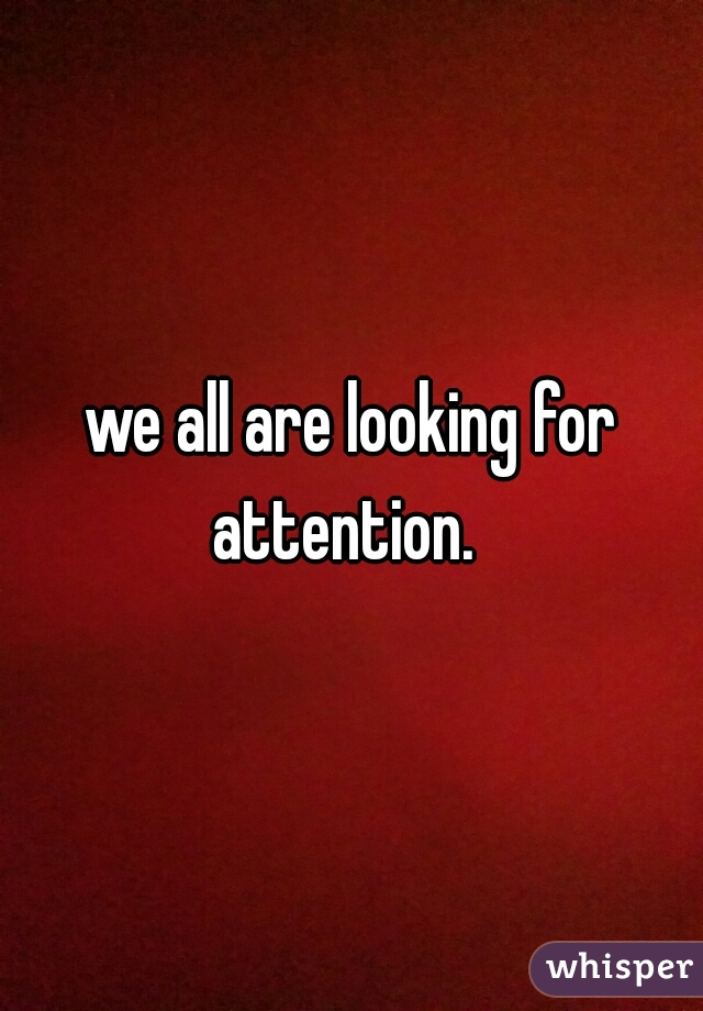 we all are looking for attention.  
