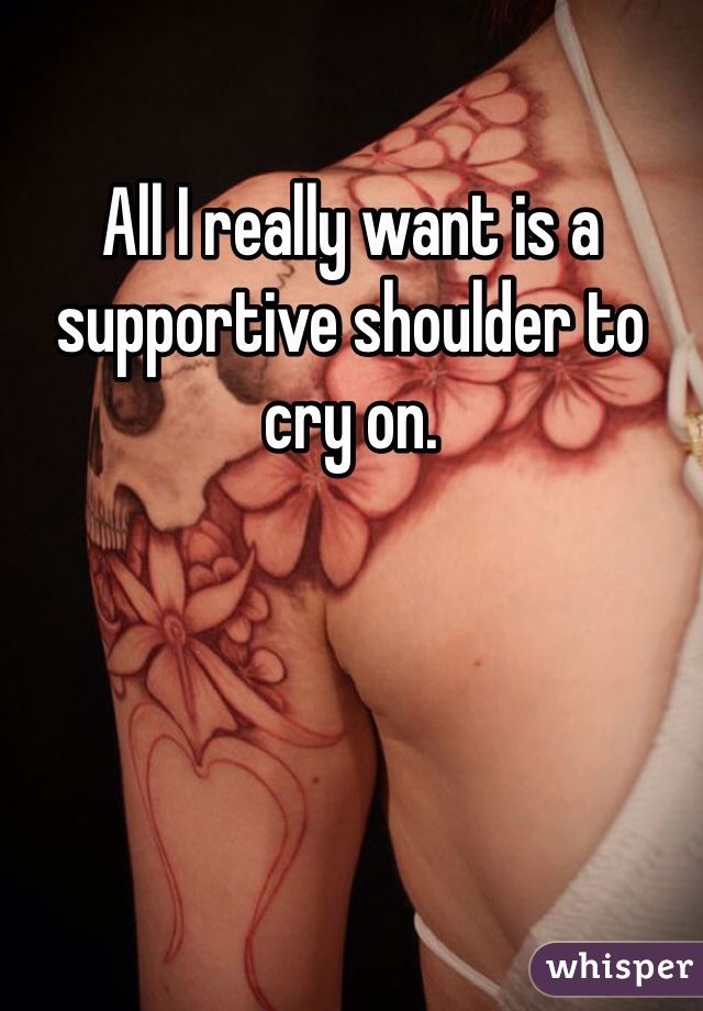 All I really want is a supportive shoulder to cry on. 