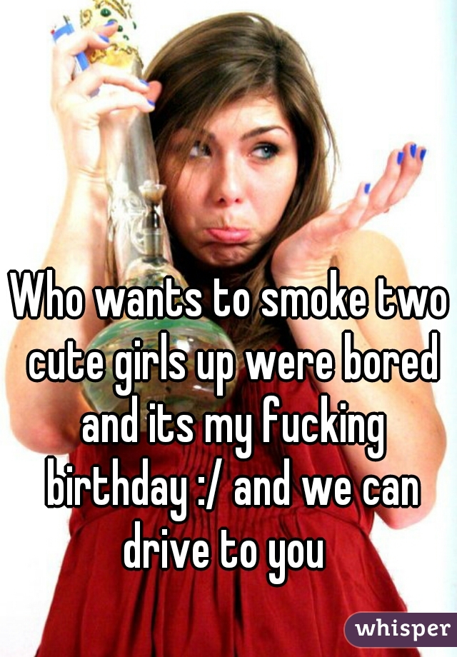 Who wants to smoke two cute girls up were bored and its my fucking birthday :/ and we can drive to you  