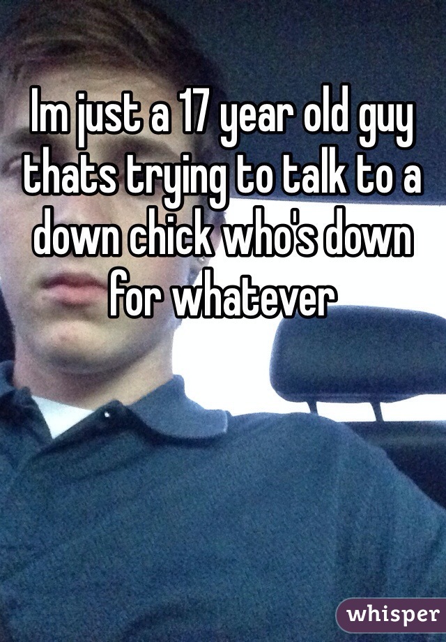 Im just a 17 year old guy thats trying to talk to a down chick who's down for whatever