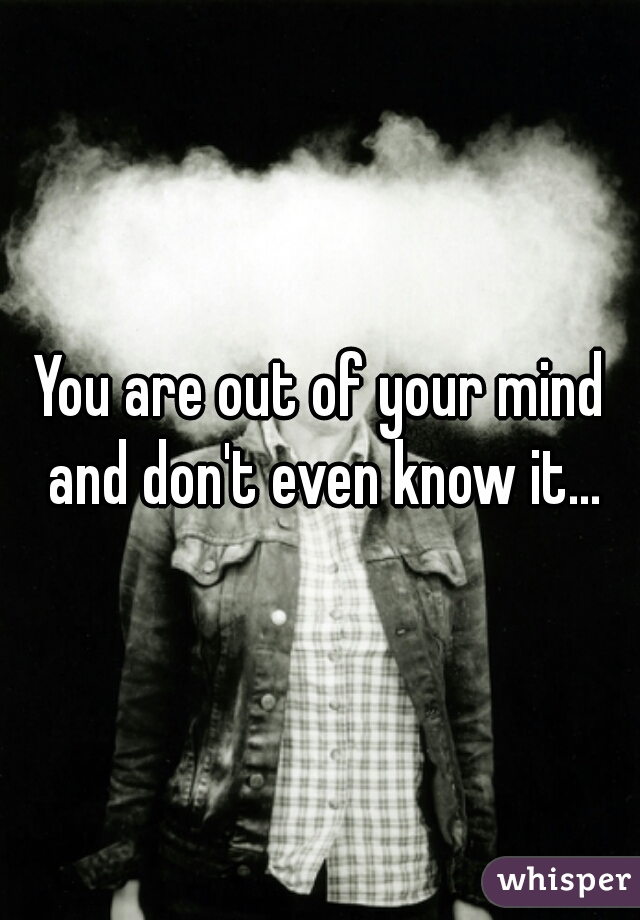 You are out of your mind and don't even know it...