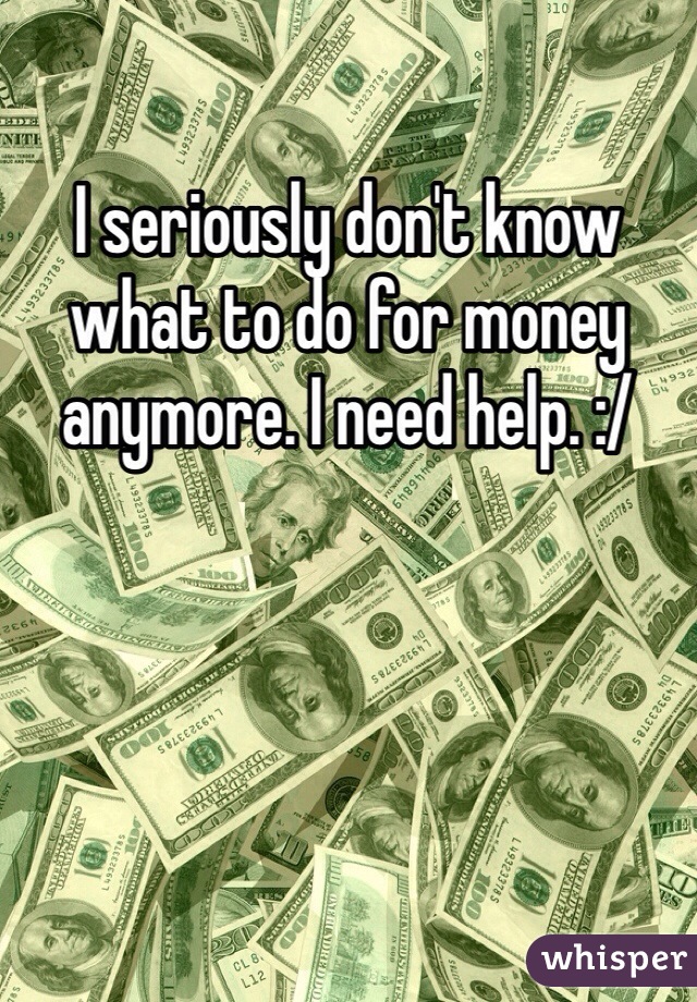 I seriously don't know what to do for money anymore. I need help. :/ 