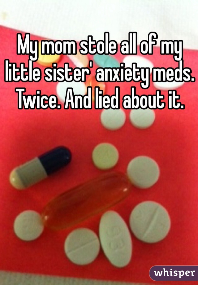 My mom stole all of my little sister' anxiety meds. Twice. And lied about it.
