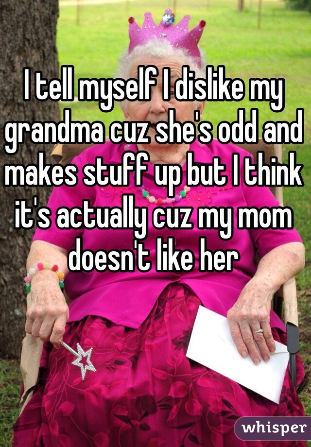 I tell myself I dislike my grandma cuz she's odd and makes stuff up but I think it's actually cuz my mom doesn't like her