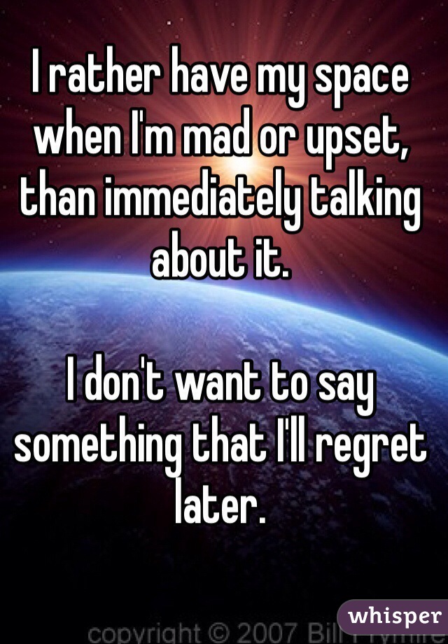 I rather have my space when I'm mad or upset, than immediately talking about it.

I don't want to say something that I'll regret later. 