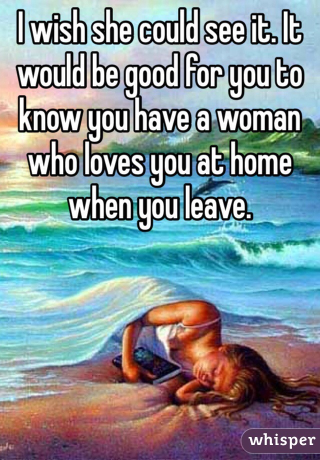 I wish she could see it. It would be good for you to know you have a woman who loves you at home when you leave. 