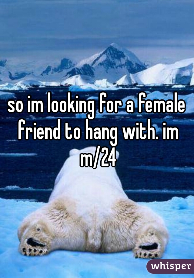 so im looking for a female friend to hang with. im m/24