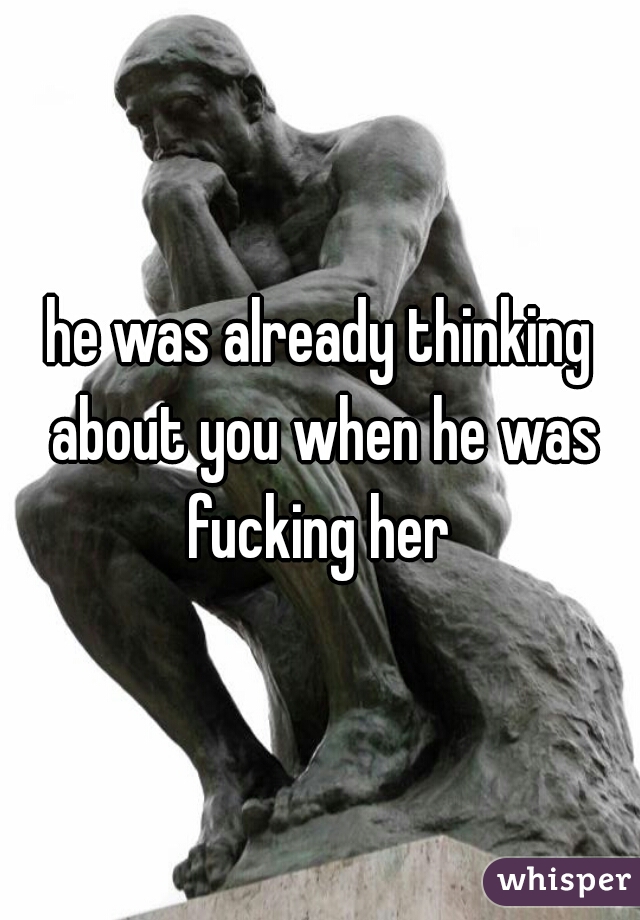 he was already thinking about you when he was fucking her 