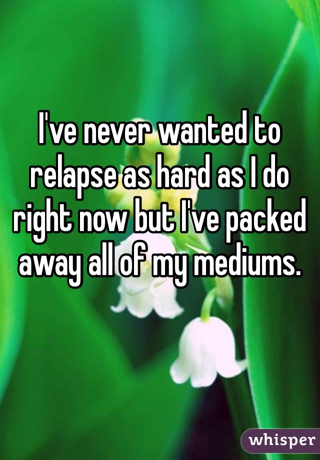 I've never wanted to relapse as hard as I do right now but I've packed away all of my mediums.