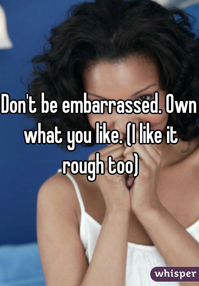 Don't be embarrassed. Own what you like. (I like it rough too)