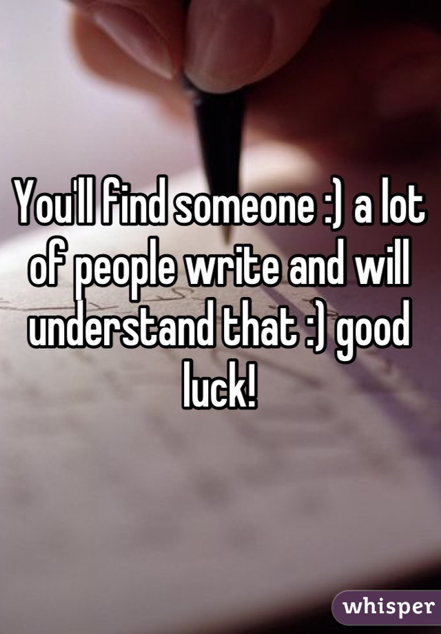You'll find someone :) a lot of people write and will understand that :) good luck!