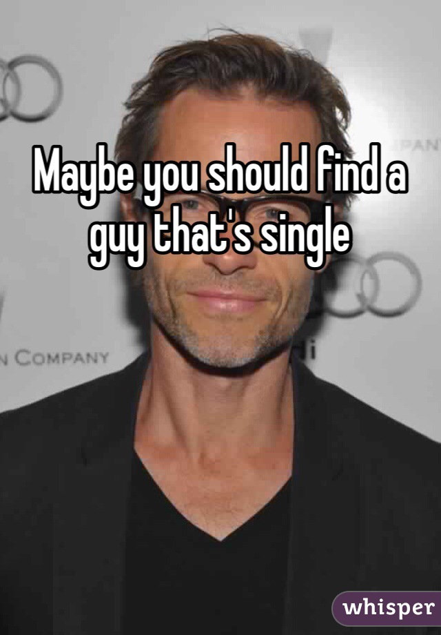 Maybe you should find a guy that's single