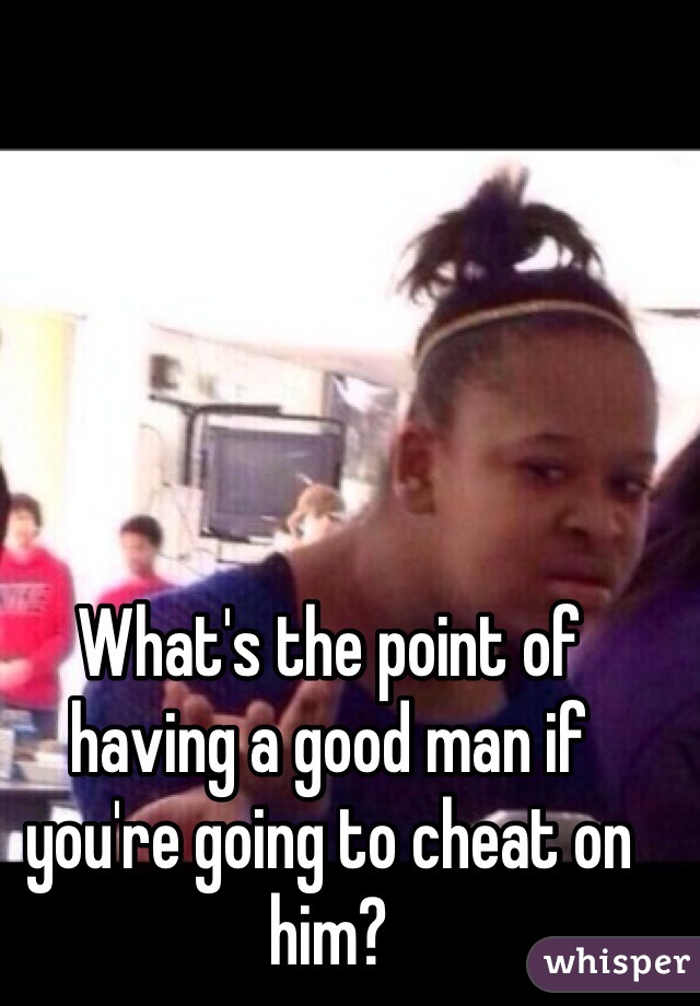 What's the point of having a good man if you're going to cheat on him?