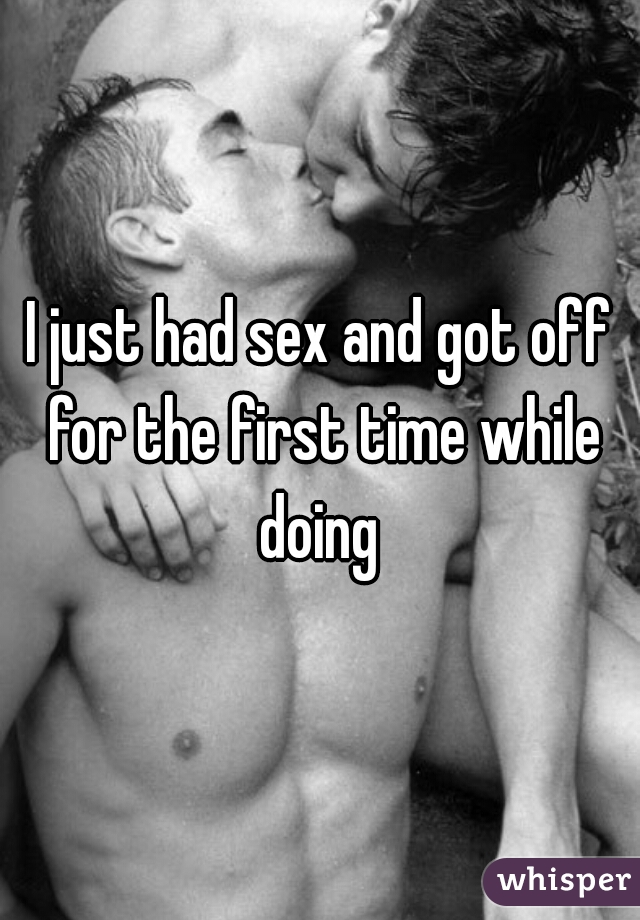 I just had sex and got off for the first time while doing 