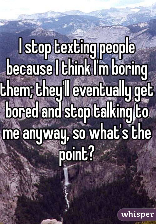 I stop texting people because I think I'm boring them; they'll eventually get bored and stop talking to me anyway, so what's the point? 