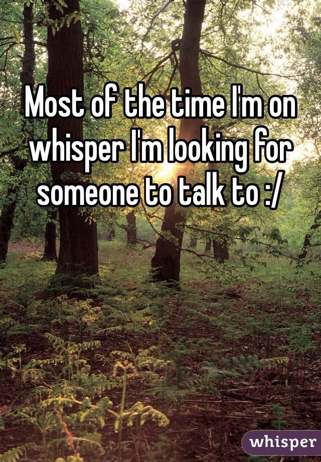 Most of the time I'm on whisper I'm looking for someone to talk to :/