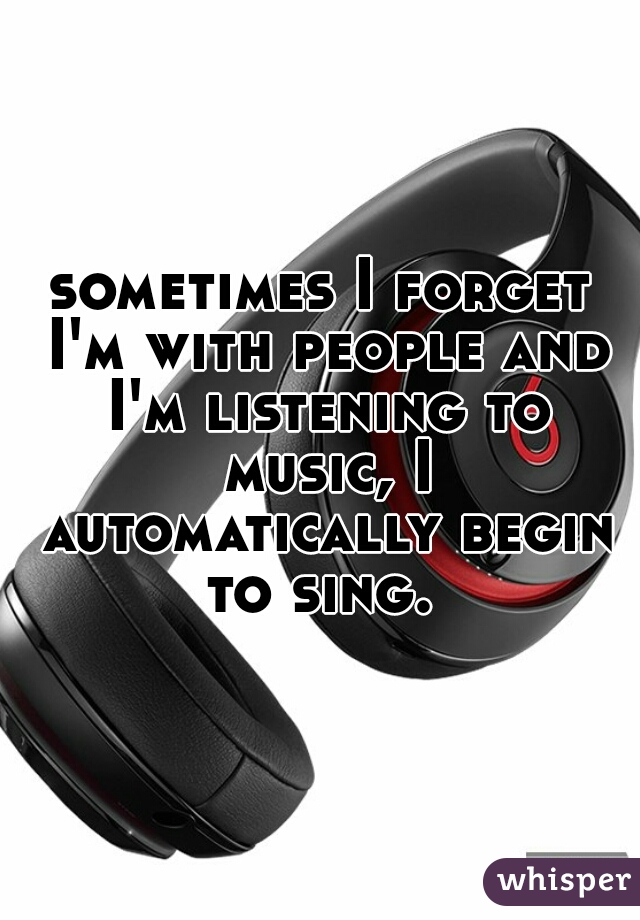 sometimes I forget I'm with people and I'm listening to music, I automatically begin to sing. 