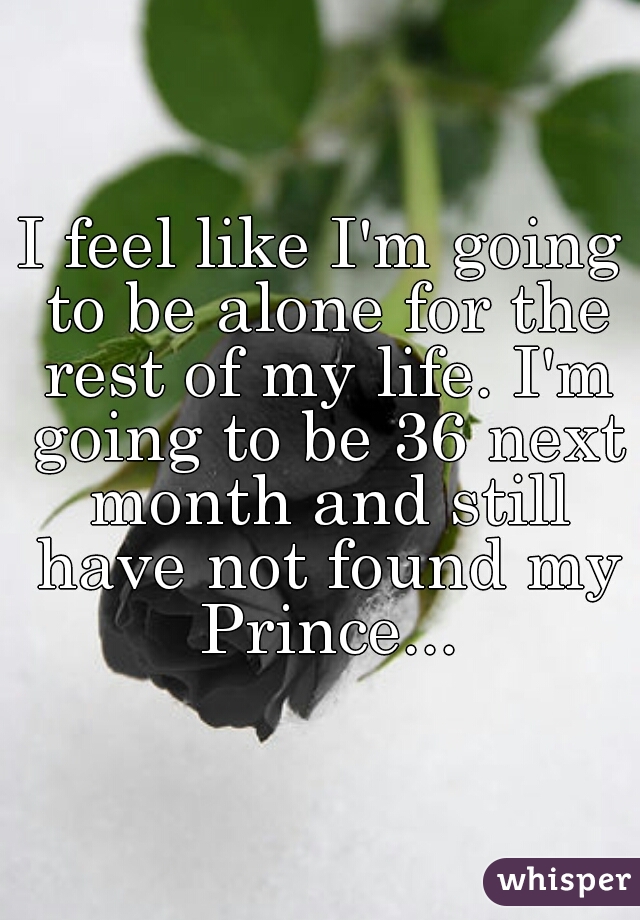 I feel like I'm going to be alone for the rest of my life. I'm going to be 36 next month and still have not found my Prince...
