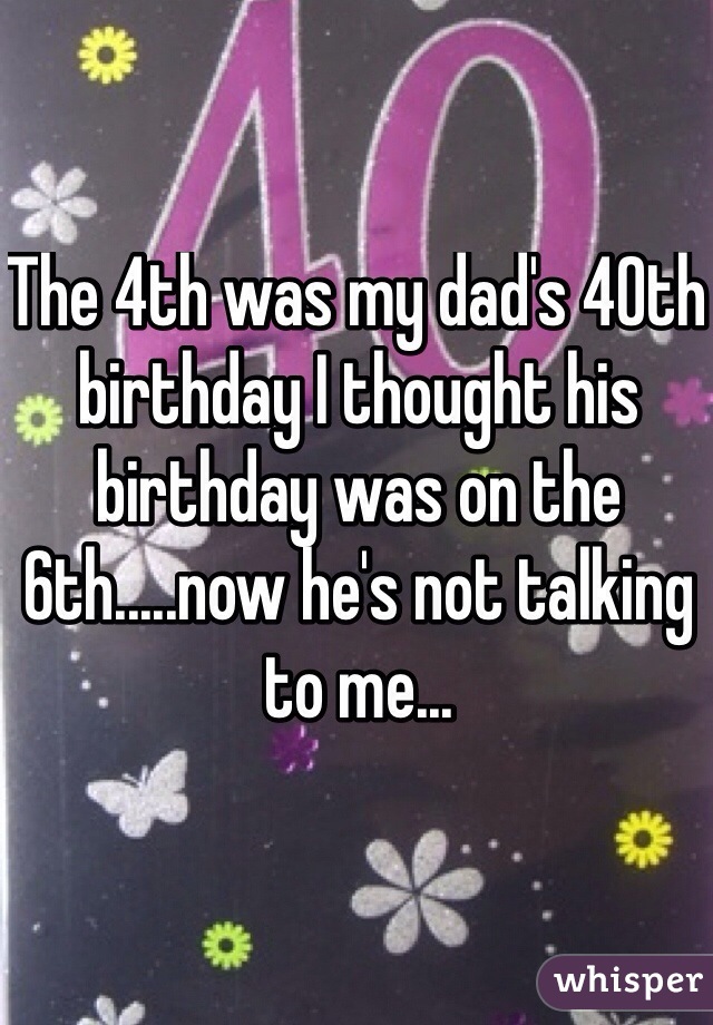 The 4th was my dad's 40th birthday I thought his birthday was on the 6th.....now he's not talking to me... 