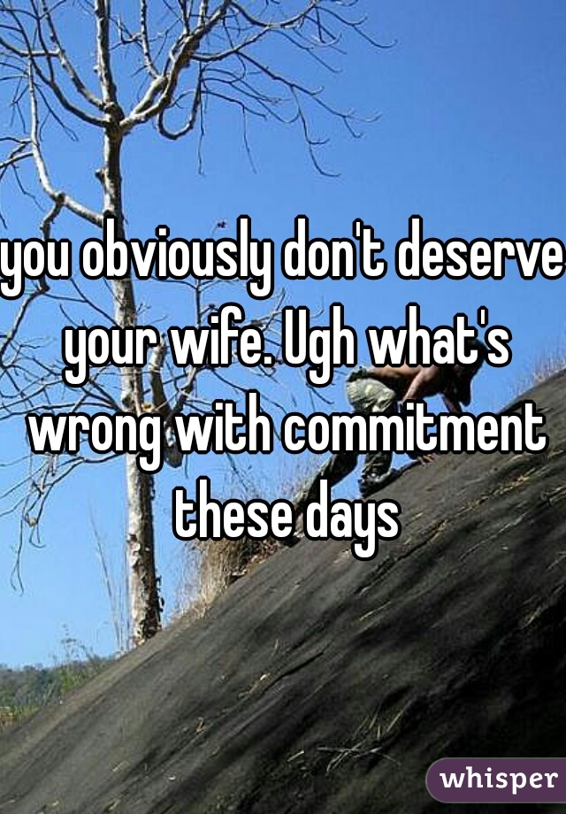 you obviously don't deserve your wife. Ugh what's wrong with commitment these days