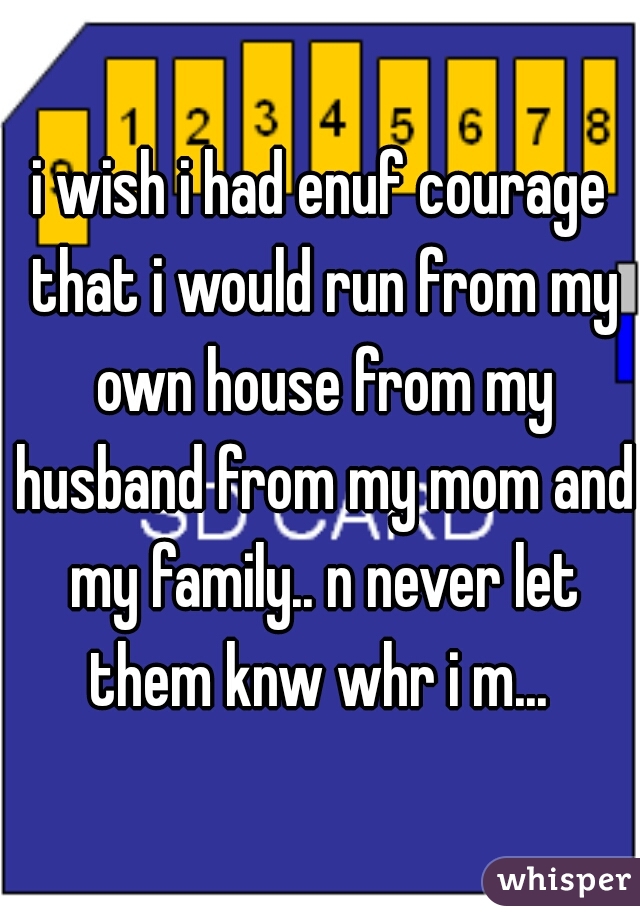 i wish i had enuf courage that i would run from my own house from my husband from my mom and my family.. n never let them knw whr i m... 