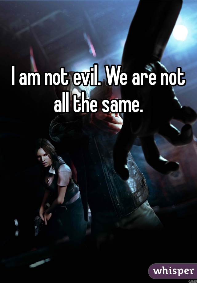 I am not evil. We are not all the same. 