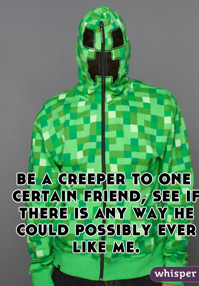 be a creeper to one certain friend, see if there is any way he could possibly ever like me.