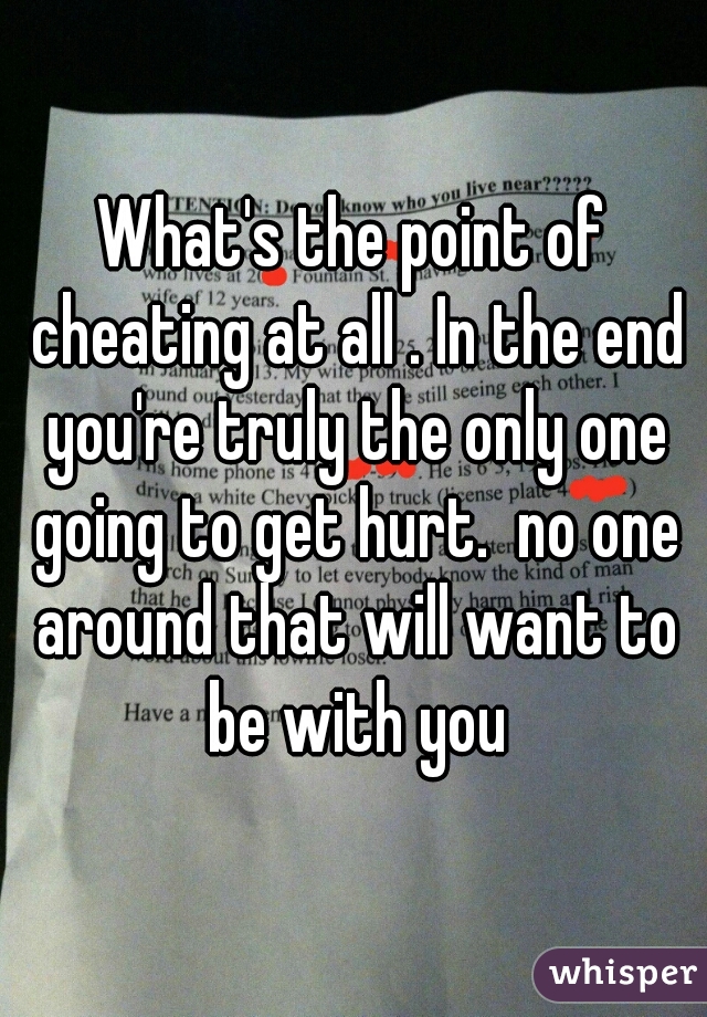 What's the point of cheating at all . In the end you're truly the only one going to get hurt.  no one around that will want to be with you