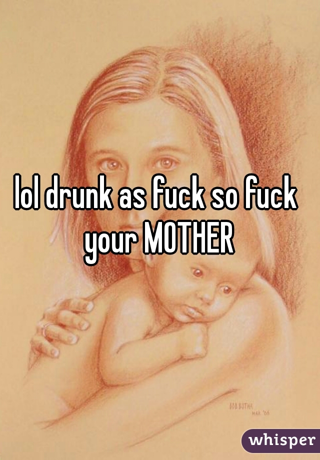 lol drunk as fuck so fuck  your MOTHER 