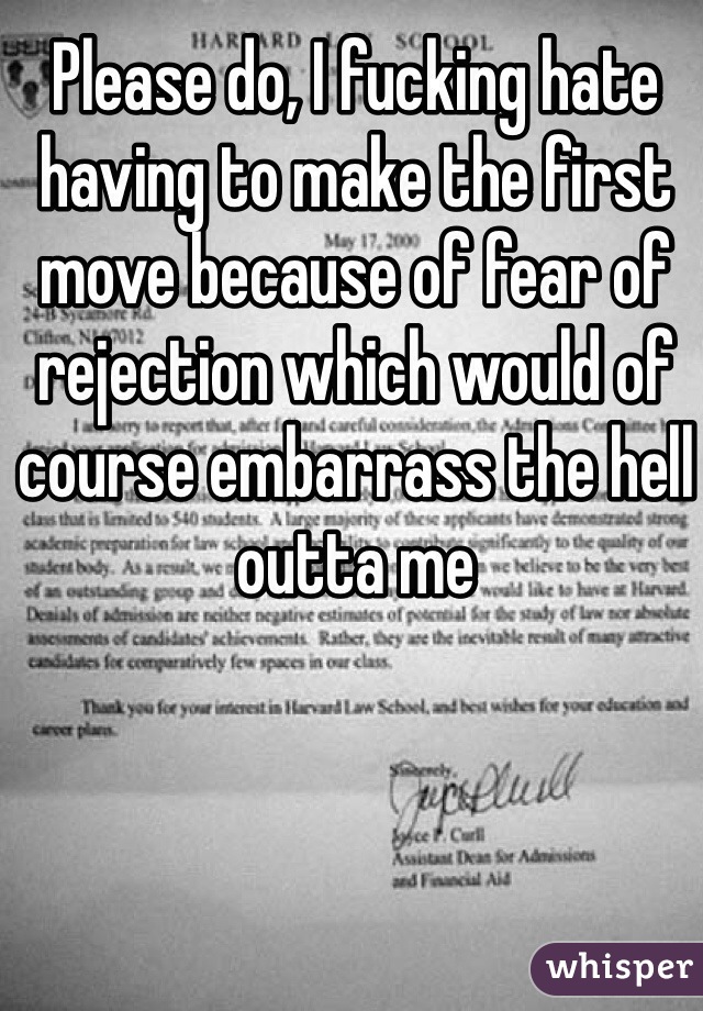 Please do, I fucking hate having to make the first move because of fear of rejection which would of course embarrass the hell outta me