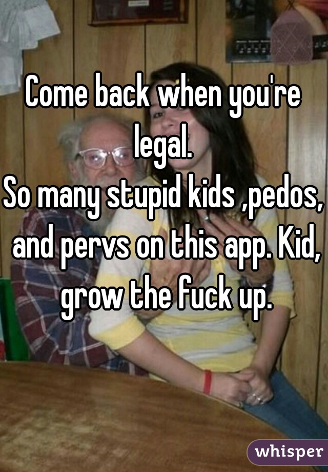 Come back when you're legal. 

So many stupid kids ,pedos, and pervs on this app. Kid, grow the fuck up.