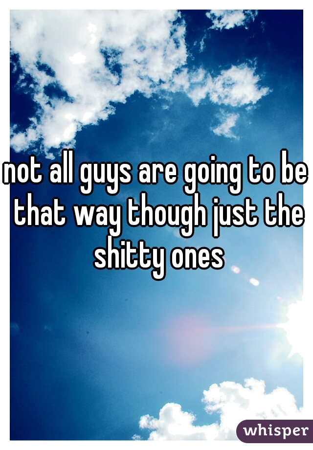 not all guys are going to be that way though just the shitty ones