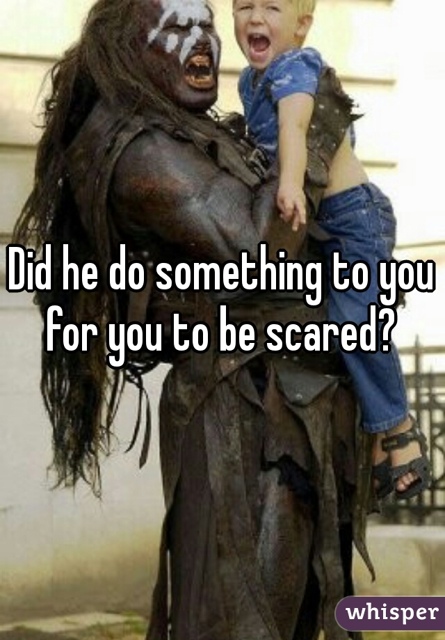 Did he do something to you for you to be scared? 
