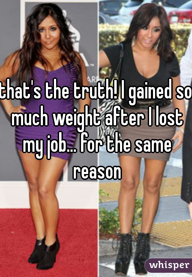 that's the truth! I gained so much weight after I lost my job... for the same reason