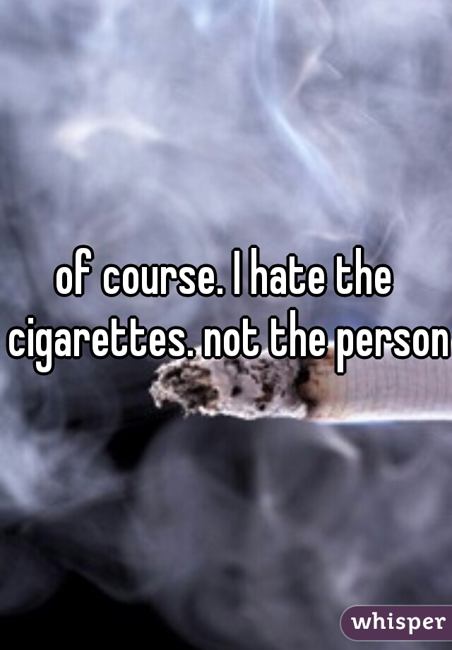 of course. I hate the cigarettes. not the person.
