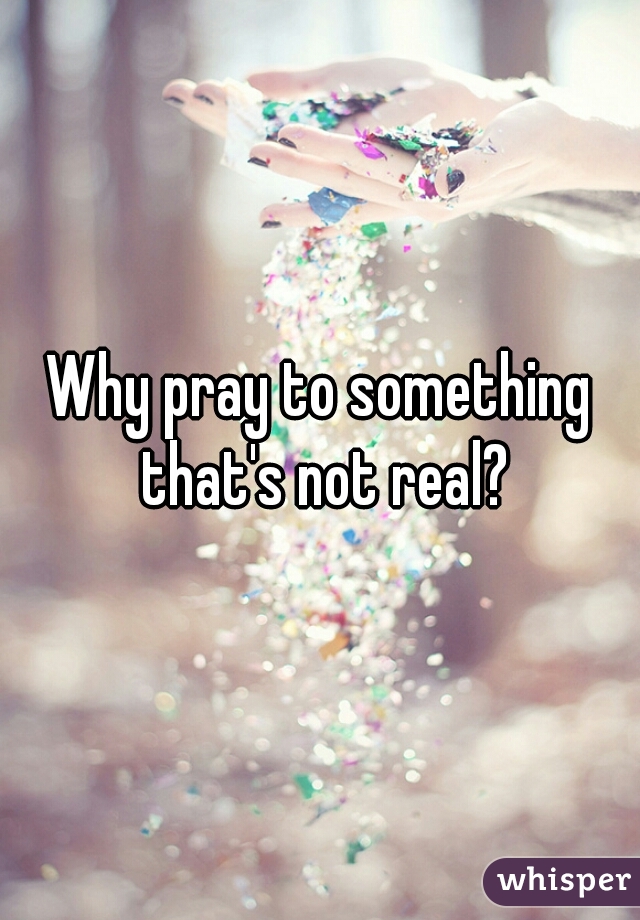 Why pray to something that's not real?