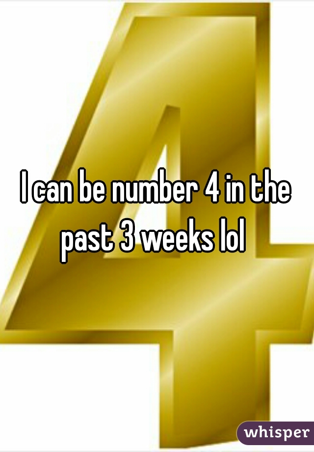 I can be number 4 in the past 3 weeks lol  