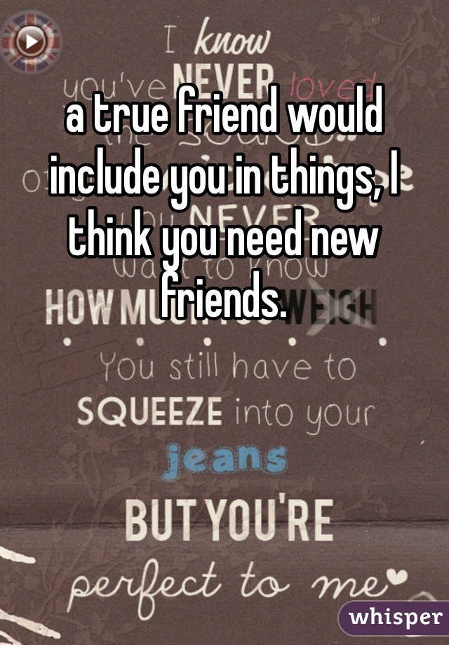 a true friend would include you in things, I think you need new friends. 