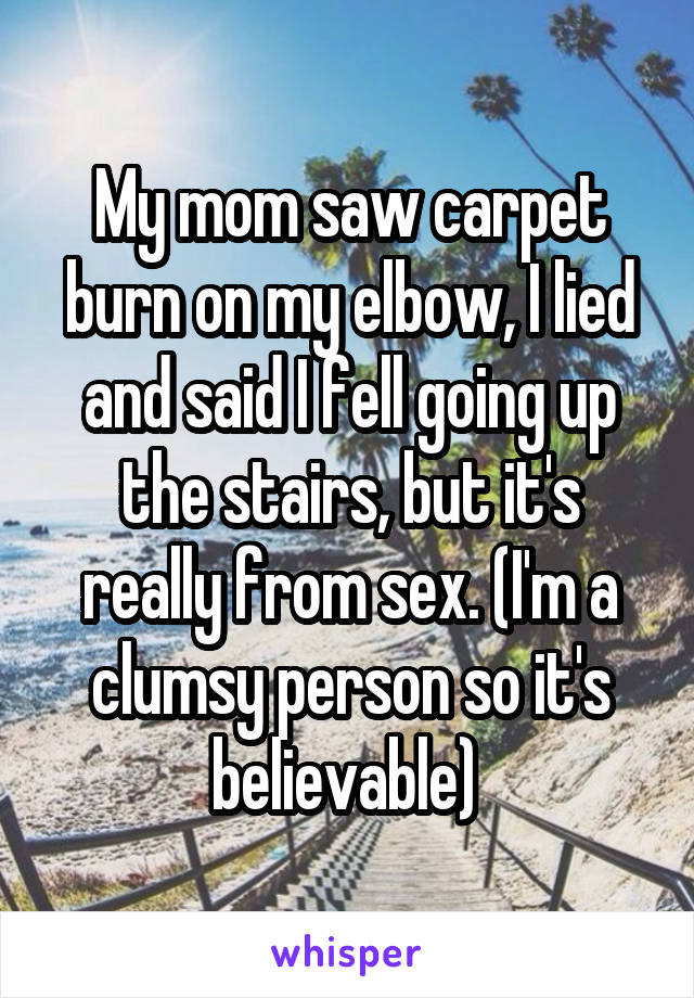 My mom saw carpet burn on my elbow, I lied and said I fell going up the stairs, but it's really from sex. (I'm a clumsy person so it's believable) 