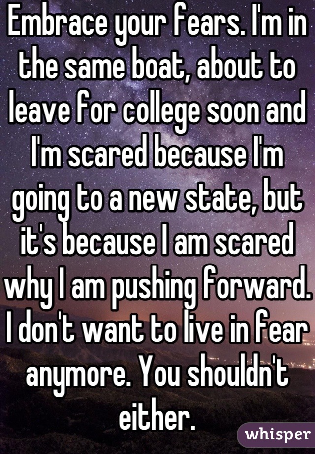 Embrace your fears. I'm in the same boat, about to leave for college soon and I'm scared because I'm going to a new state, but it's because I am scared why I am pushing forward. I don't want to live in fear anymore. You shouldn't either.
