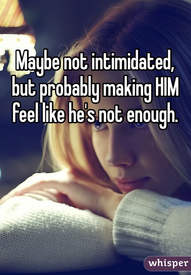 Maybe not intimidated, but probably making HIM feel like he's not enough.