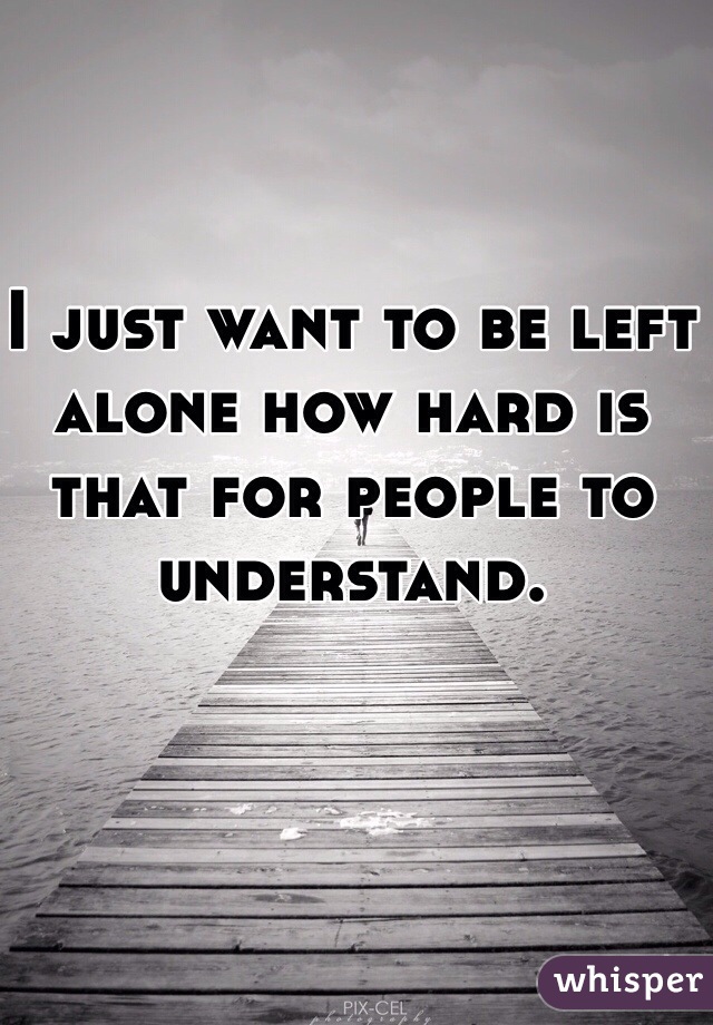 I just want to be left alone how hard is that for people to understand. 