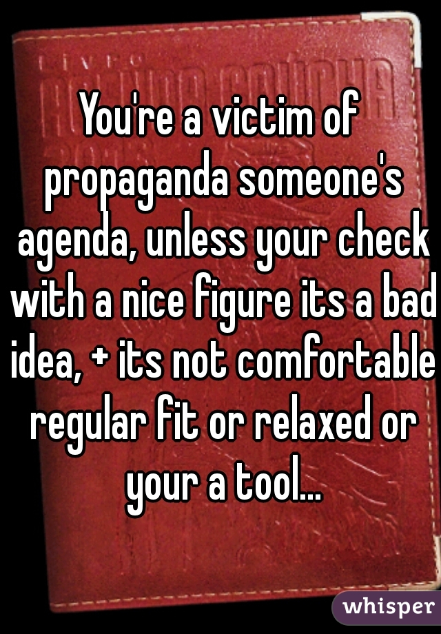 You're a victim of propaganda someone's agenda, unless your check with a nice figure its a bad idea, + its not comfortable regular fit or relaxed or your a tool...