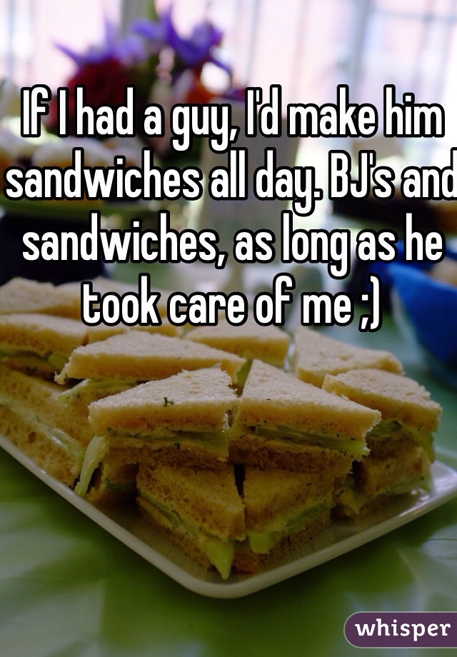 If I had a guy, I'd make him sandwiches all day. BJ's and sandwiches, as long as he took care of me ;)