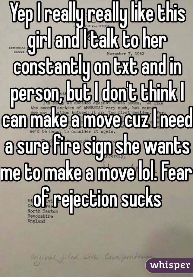 Yep I really really like this girl and I talk to her constantly on txt and in person, but I don't think I can make a move cuz I need a sure fire sign she wants me to make a move lol. Fear of rejection sucks