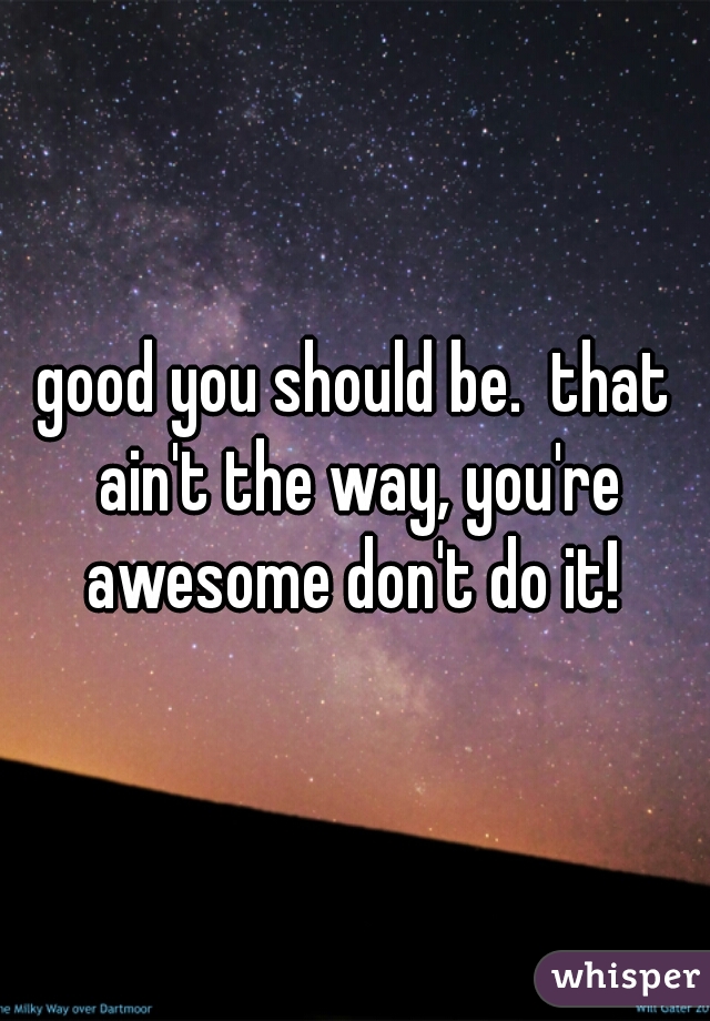 good you should be.  that ain't the way, you're awesome don't do it! 