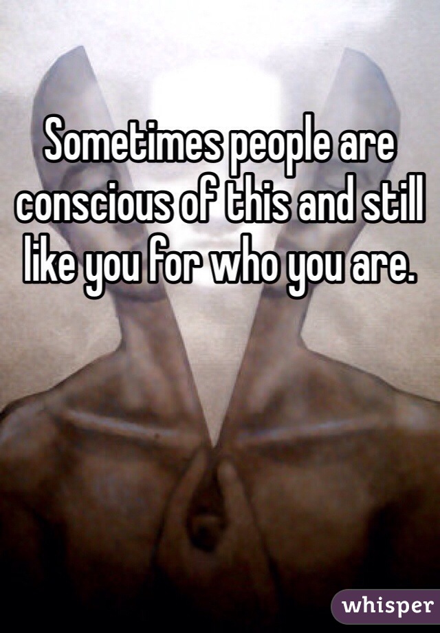 Sometimes people are conscious of this and still like you for who you are.